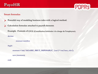PayoHR Smart formulas Powerful way of modeling business rules with a logical method. Calculation formulas attached to payroll elements . Example   :  Formula of   CFCE (Contribution   forfaitaire à la charge de l’employeur) . declare   montant number; begin montant:= bal( 'SALAIRE_BRUT_IMPOSABLE', 'year') * cte('taux_cfce'); save (montant); end; 