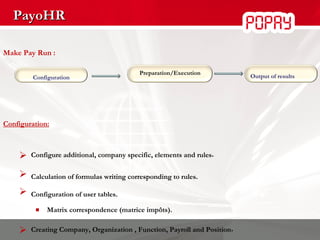 PayoHR Make Pay Run : Configuration:    Configure additional, company specific, elements and rules . Calculation of formulas writing corresponding to rules. Configuration of user tables. Matrix correspondence   (matrice impôts).   Creating Company, Organization , Function, Payroll and Position . Configuration Output of results Preparation/Execution 