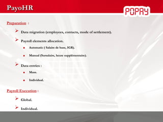 PayoHR Preparation   : Data migration (employees, contacts, mode of settlement). Payroll elements   allocation. Automatic ( Salaire de base, IGR). Manual (Sursalaire, heure supplémentaire). Data entries : Mass. Individual. Payroll Execution  : Global. Individual. 