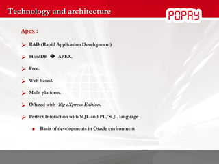 Technology and architecture Apex  : RAD (Rapid Application Development) HtmlDB     APEX.  Free. Web based. Multi platform. Offered with  10g eXpress Edition. Perfect Interaction with SQL and PL/SQL language Basis of developments in Oracle environment 
