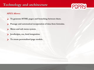 Technology and architecture APEX Allows: To generate HTML pages and branching between them. Passage and automatical recuperation of data from formulas. Menu and sub menu system. JavaScripts, css, html integration. To create personalised page models. 