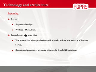 Technology and architecture Reporting  : I-report Report tool design.  Produce JRXML files. JasperReport    apex Link The inter-action with apex is done with a servlet written and saved in a Tomcat Server. Reports and parameters are saved  withing the Oracle XE database . 