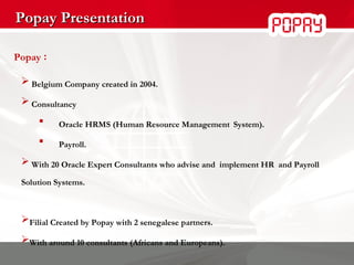 Popay Presentation Popay  : Belgium Company created in 2004. Consultancy   Oracle HRMS ( Human Resource Management   System). Payroll. With 20 Oracle Expert Consultants who advise and  implement HR  and Payroll Solution Systems. Filial Created by Popay with 2 senegalese partners. With around 10 consultants (Africans and Europeans). 