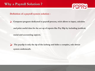 Why a Payroll Solution ? Definition of a payroll system solution :  Computer program dedicated to payroll process, wich allows to input, calculate and print useful data for the set up of reports like Pay Slip by including juridical, social and accounting aspects. The payslip is only the tip of the iceberg and hides a complex, rule driven system underneath. 