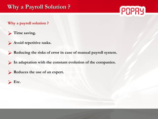 Why a Payroll Solution ? Why a payroll solution ? Time saving. Avoid repetitive tasks. Reducing the risks of error in case of manual payroll system. In adaptation with the constant evolution of the companies. Reduces the use of an expert. Etc. 