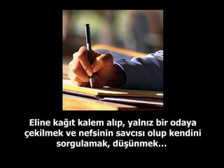Eline kağıt kalem alıp, yalnız bir odaya çekilmek ve nefsinin savcısı olup kendini sorgulamak, düşünmek…  