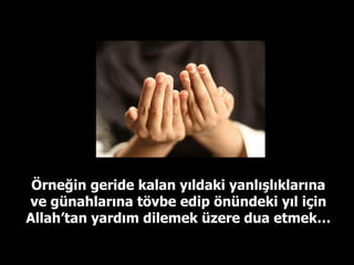 Örneğin geride kalan yıldaki yanlışlıklarına ve günahlarına tövbe edip önündeki yıl için Allah’tan yardım dilemek üzere dua etmek… 