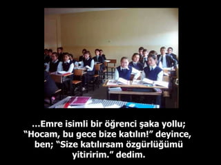 … Emre isimli bir öğrenci şaka yollu; “Hocam, bu gece bize katılın!” deyince,  ben; “Size katılırsam özgürlüğümü yitiririm.” dedim. 