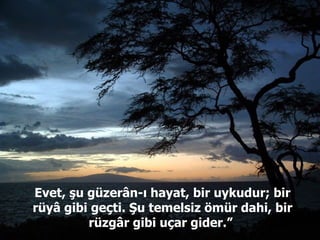 Evet, şu güzerân-ı hayat, bir uykudur; bir rüyâ gibi geçti. Şu temelsiz ömür dahi, bir rüzgâr gibi uçar gider.”  