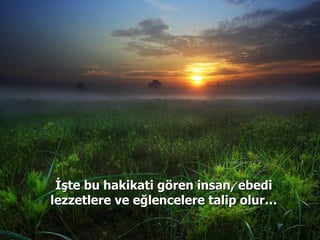 İşte bu hakikati gören insan, ebedi lezzetlere ve eğlencelere talip olur… 