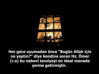 Her gece uyumadan önce “Bugün Allah için ne yaptın?” diye kendine soran Hz. Ömer (r.a) bu nebevi tavsiyeyi en ideal manada yerine getirmiştir.  