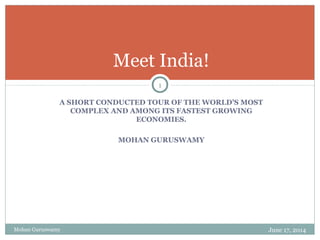 A SHORT CONDUCTED TOUR OF THE WORLD’S MOST
COMPLEX AND AMONG ITS FASTEST GROWING
ECONOMIES.
MOHAN GURUSWAMY
Meet India!
Mohan Guruswamy June 17, 2014
1
 