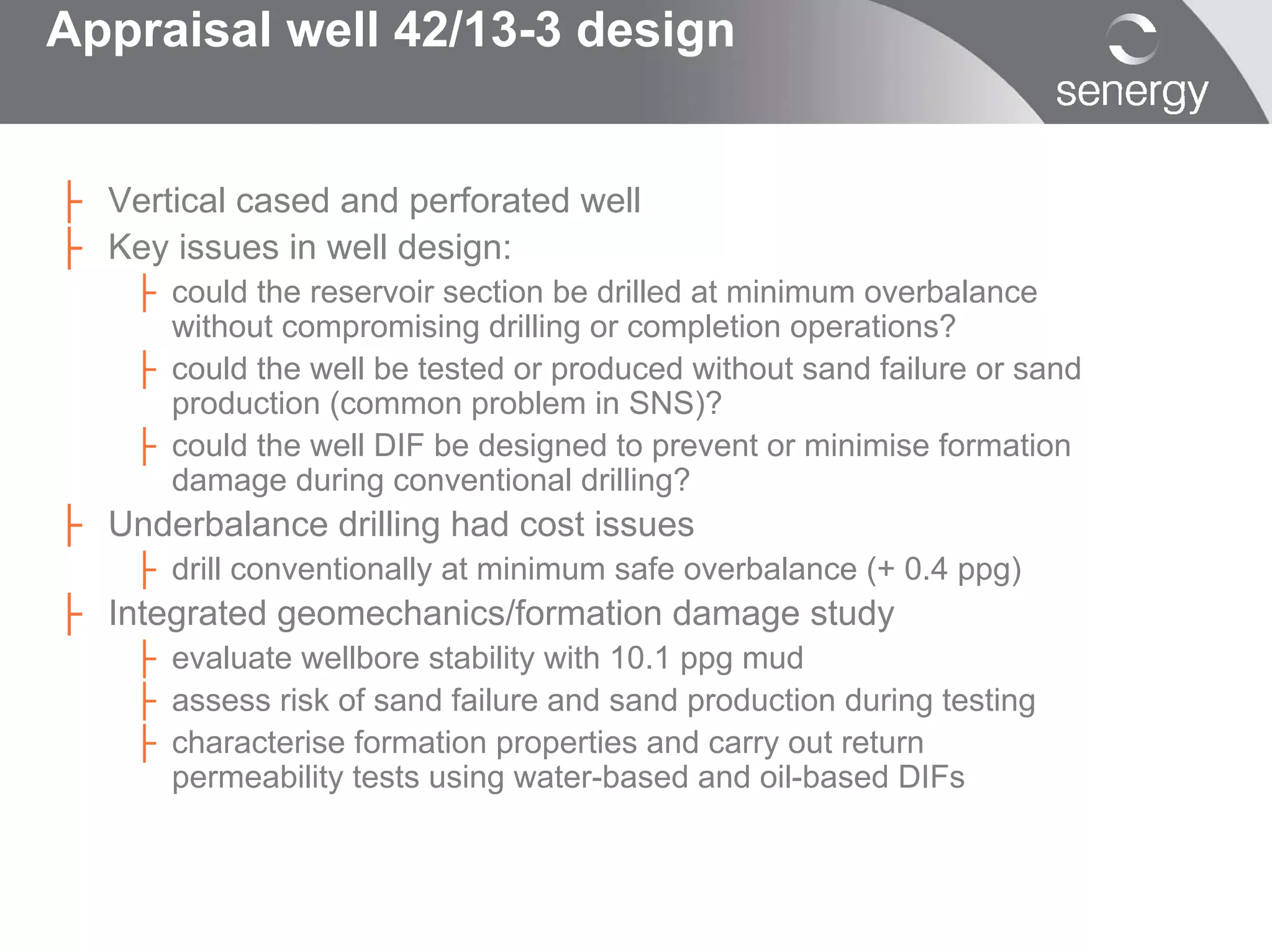 Appraisal well 42/13-3 design


├ Vertical cased and perforated well
├ Key issues in well design:
    ├ could the reservoir section be drilled at minimum overbalance
      without compromising drilling or completion operations?
    ├ could the well be tested or produced without sand failure or sand
      production (common problem in SNS)?
    ├ could the well DIF be designed to prevent or minimise formation
      damage during conventional drilling?
├ Underbalance drilling had cost issues
    ├ drill conventionally at minimum safe overbalance (+ 0.4 ppg)
├ Integrated geomechanics/formation damage study
    ├ evaluate wellbore stability with 10.1 ppg mud
    ├ assess risk of sand failure and sand production during testing
    ├ characterise formation properties and carry out return
      permeability tests using water-based and oil-based DIFs
 