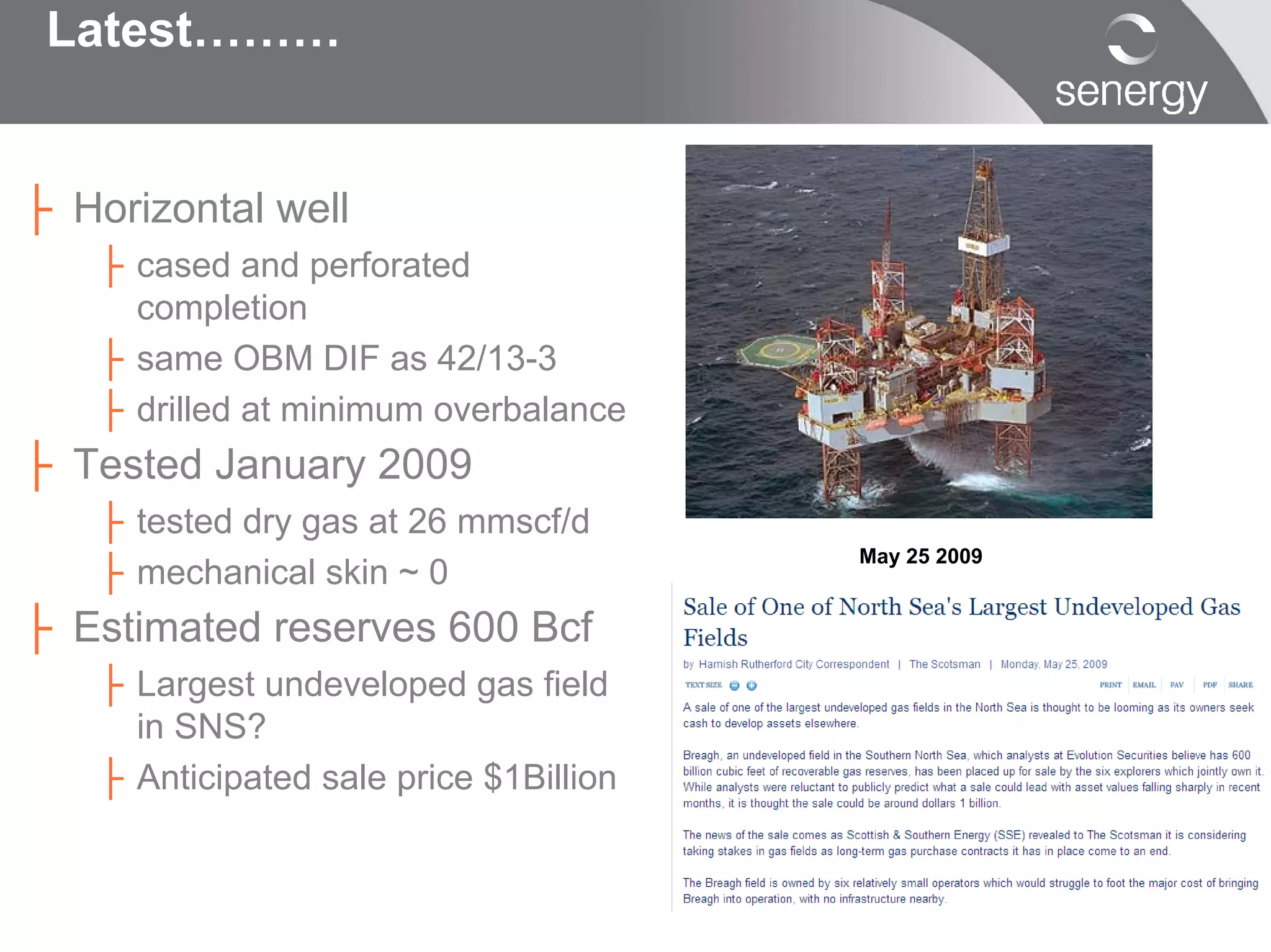 Latest………


├ Horizontal well
   ├ cased and perforated
     completion
   ├ same OBM DIF as 42/13-3
   ├ drilled at minimum overbalance
├ Tested January 2009
   ├ tested dry gas at 26 mmscf/d
   ├ mechanical skin ~ 0
                                        May 25 2009


├ Estimated reserves 600 Bcf
   ├ Largest undeveloped gas field
     in SNS?
   ├ Anticipated sale price $1Billion
 