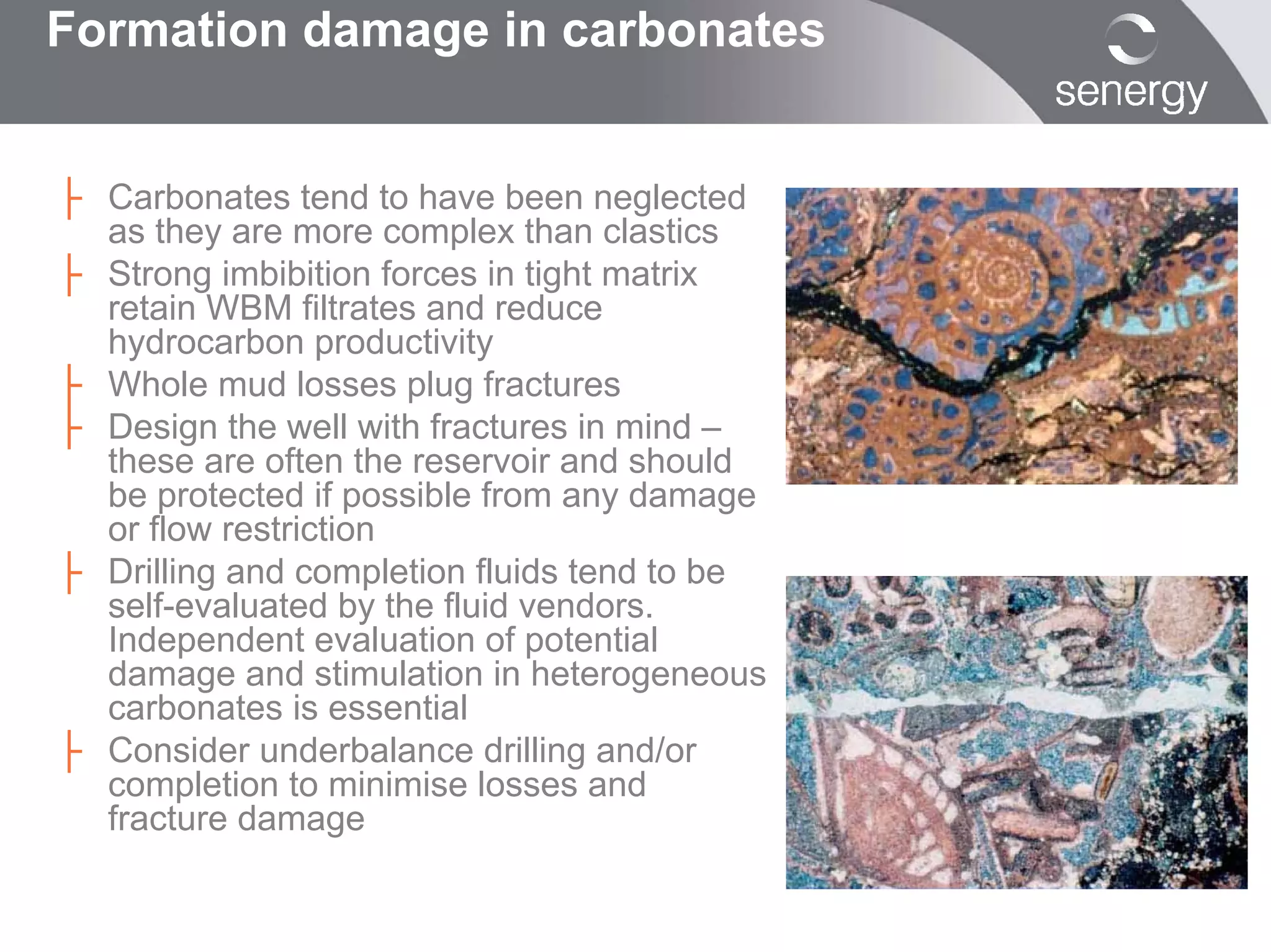 Formation damage in carbonates


├ Carbonates tend to have been neglected
  as they are more complex than clastics
├ Strong imbibition forces in tight matrix
  retain WBM filtrates and reduce
  hydrocarbon productivity
├ Whole mud losses plug fractures
├ Design the well with fractures in mind –
  these are often the reservoir and should
  be protected if possible from any damage
  or flow restriction
├ Drilling and completion fluids tend to be
  self-evaluated by the fluid vendors.
  Independent evaluation of potential
  damage and stimulation in heterogeneous
  carbonates is essential
├ Consider underbalance drilling and/or
  completion to minimise losses and
  fracture damage
 