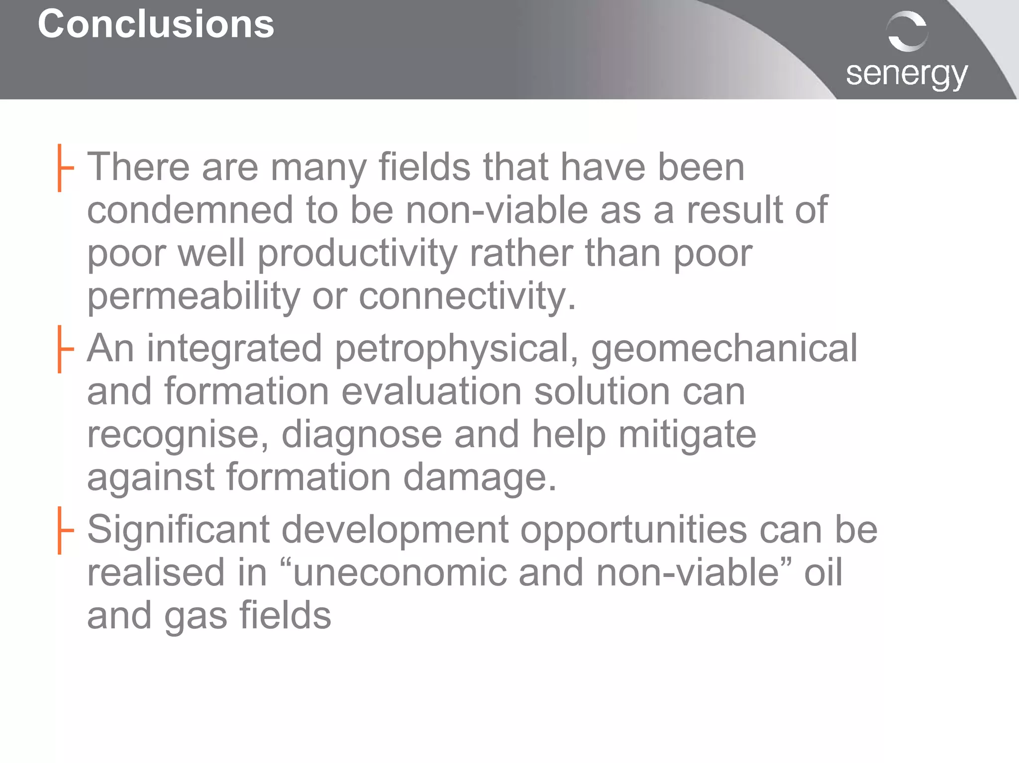Conclusions


├ There are many fields that have been
  condemned to be non-viable as a result of
  poor well productivity rather than poor
  permeability or connectivity.
├ An integrated petrophysical, geomechanical
  and formation evaluation solution can
  recognise, diagnose and help mitigate
  against formation damage.
├ Significant development opportunities can be
  realised in “uneconomic and non-viable” oil
  and gas fields
 
