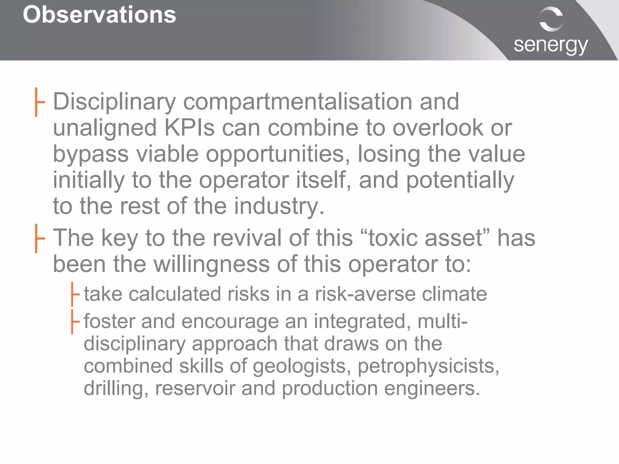 Observations


├ Disciplinary compartmentalisation and
  unaligned KPIs can combine to overlook or
  bypass viable opportunities, losing the value
  initially to the operator itself, and potentially
  to the rest of the industry.
├ The key to the revival of this “toxic asset” has
  been the willingness of this operator to:
   ├ take calculated risks in a risk-averse climate
   ├ foster and encourage an integrated, multi-
     disciplinary approach that draws on the
     combined skills of geologists, petrophysicists,
     drilling, reservoir and production engineers.
 