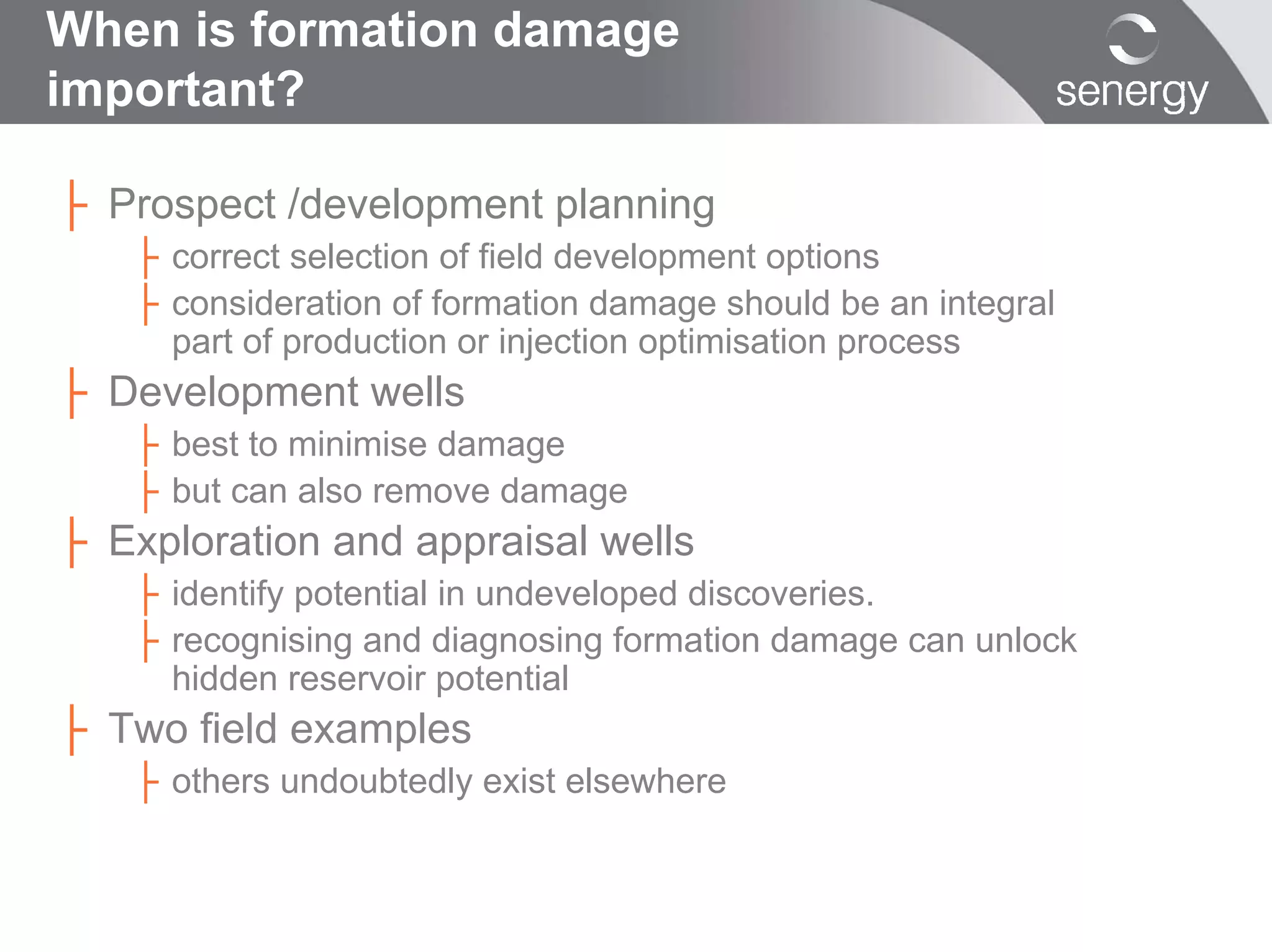 When is formation damage
important?

├ Prospect /development planning
   ├ correct selection of field development options
   ├ consideration of formation damage should be an integral
     part of production or injection optimisation process
├ Development wells
   ├ best to minimise damage
   ├ but can also remove damage
├ Exploration and appraisal wells
   ├ identify potential in undeveloped discoveries.
   ├ recognising and diagnosing formation damage can unlock
     hidden reservoir potential
├ Two field examples
   ├ others undoubtedly exist elsewhere
 