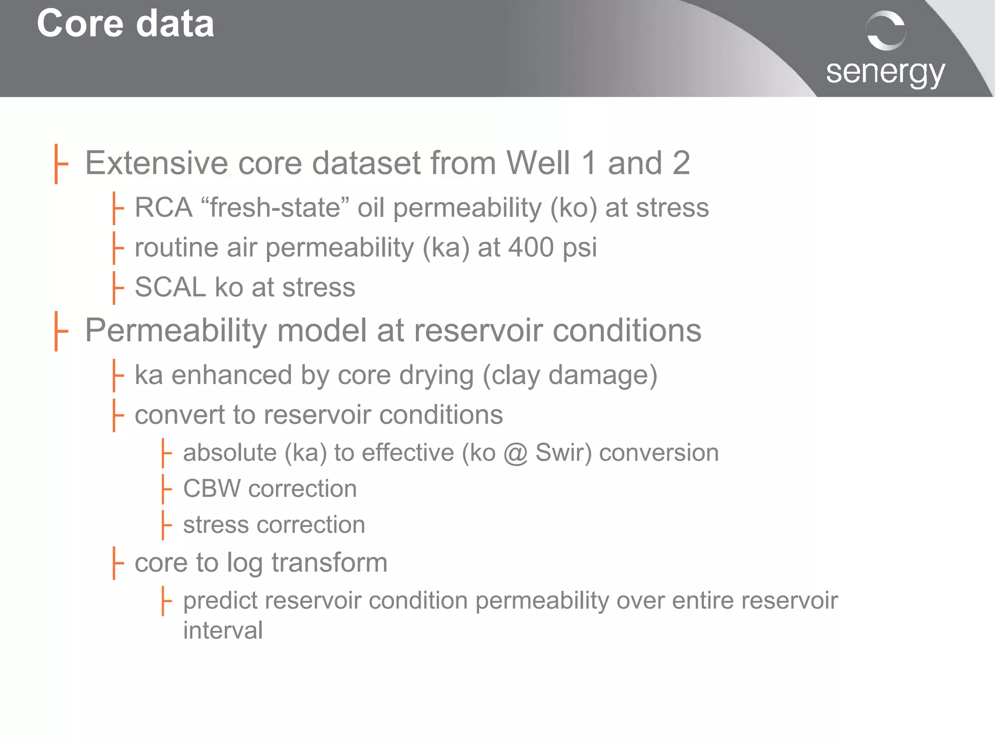Core data


├ Extensive core dataset from Well 1 and 2
   ├ RCA “fresh-state” oil permeability (ko) at stress
   ├ routine air permeability (ka) at 400 psi
   ├ SCAL ko at stress
├ Permeability model at reservoir conditions
   ├ ka enhanced by core drying (clay damage)
   ├ convert to reservoir conditions
       ├ absolute (ka) to effective (ko @ Swir) conversion
       ├ CBW correction
       ├ stress correction
   ├ core to log transform
       ├ predict reservoir condition permeability over entire reservoir
         interval
 