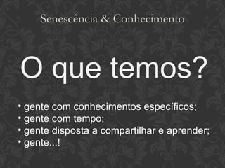 Senescência & Conhecimento O que temos? gente com conhecimentos específicos; gente com tempo; gente disposta a compartilhar e aprender; gente...! 