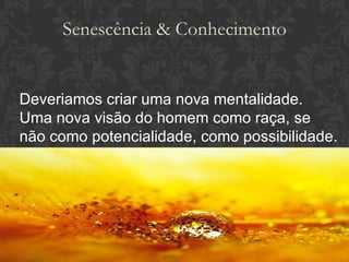 Deveriamos criar uma nova mentalidade. Uma nova visão do homem como raça, se não como potencialidade, como possibilidade. Senescência & Conhecimento 