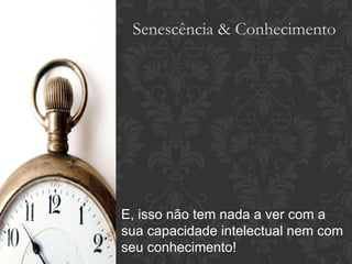E, isso não tem nada a ver com a sua capacidade intelectual nem com seu conhecimento! Senescência & Conhecimento 