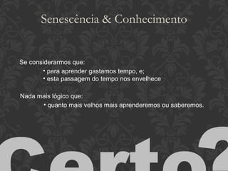 Senescência & Conhecimento Se considerarmos que: para aprender gastamos tempo, e; esta passagem do tempo nos envelhece Nada mais lógico que: quanto mais velhos mais aprenderemos ou saberemos. Certo ? 