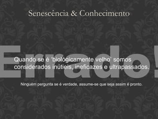 Senescência & Conhecimento Errado! Quando se é ‘biológicamente velho’ somos considerados inútieis, ineficazes e ultrapassados. Ninguém pergunta se é verdade, assume-se que seja assim é pronto. 