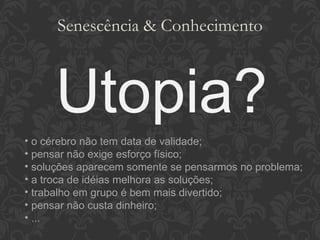 Senescência & Conhecimento Utopia? o cérebro não tem data de validade; pensar não exige esforço físico; soluções aparecem somente se pensarmos no problema; a troca de idéias melhora as soluções; trabalho em grupo é bem mais divertido; pensar não custa dinheiro; ... 