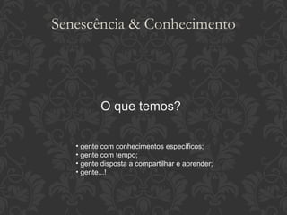 Senescência & Conhecimento O que temos? gente com conhecimentos específicos; gente com tempo; gente disposta a compartilhar e aprender; gente...! 