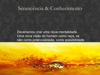Deveriamos criar uma nova mentalidade. Uma nova visão do homem como raça, se não como potencialidade, como possibilidade. Senescência & Conhecimento 
