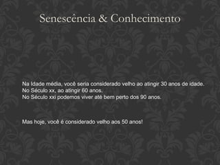 Senescência & Conhecimento Na Idade média, você seria considerado velho ao atingir 30 anos de idade. No Século xx, ao atingir 60 anos. No Século xxi podemos viver até bem perto dos 90 anos. Mas hoje, você é considerado velho aos 50 anos! 