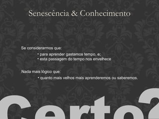 Senescência & Conhecimento Se considerarmos que: para aprender gastamos tempo, e; esta passagem do tempo nos envelhece Nada mais lógico que: quanto mais velhos mais aprenderemos ou saberemos. Certo ? 