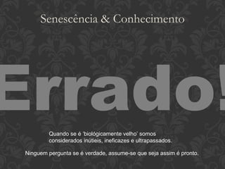 Senescência & Conhecimento Errado! Quando se é ‘biológicamente velho’ somos considerados inútieis, ineficazes e ultrapassados. Ninguem pergunta se é verdade, assume-se que seja assim é pronto. 
