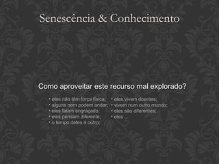 Como aproveitar este recurso mal explorado? eles não têm força física; alguns nem podem andar; eles falam engraçado; eles pensam diferente; o tempo deles é outro; eles vivem doentes; vivem num outro mundo; eles são diferentes; eles ... Senescência & Conhecimento 