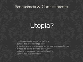 Senescência & Conhecimento Utopia? o cérebro não tem data de validade; pensar não exige esforço físico; soluções aparecem somente se pensarmos no problema; a troca de idéias melhora as soluções; trabalho em grupo é bem mais divertido; pensar não custa dinheiro; ... 