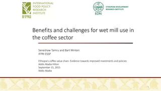 ETHIOPIAN DEVELOPMENT
RESEARCH INSTITUTE
Benefits and challenges for wet mill use in
the coffee sector
Seneshaw Tamru and Bart Minten
IFPRI ESSP
Ethiopia’s coffee value chain: Evidence towards improved investments and policies
Addis Ababa Hilton
September 15, 2015
Addis Ababa
1
 