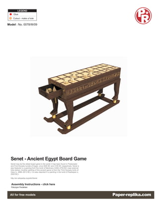 LEGEND
     Glue
     Cutout - make a hole

Model : No. 0078/III/09




  Senet - Ancient Egypt Board Game
  Senet may be the oldest board game in the world. It has been found in Predynastic
  and First Dynasty burials of Egypt, circa 3500 BC and 3100 BC respectively. Senet is
  also featured in a painting from the tomb of Merknera (3300–2700 BC) (see external
  links below). Another painting of this ancient game is from the Third Dynasty tomb of
  Hesy (c. 2686–2613 BC). It is also depicted in a painting in the tomb of Rashepes (c.
  2500 BC).

  http://en.wikipedia.org/wiki/Senet


   Assembly Instructions - click here
  Petunjuk Perakitan
 