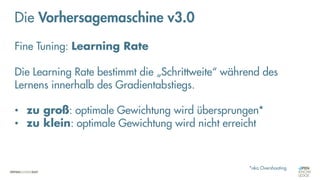 Neuronale Netze
„Fine-Tuning“
Die Vorhersagemaschine v3.0
Fine Tuning: Learning Rate
Die Learning Rate bestimmt die „Schrittweite“ während des
Lernens innerhalb des Gradientabstiegs.
• zu groß: optimale Gewichtung wird übersprungen*
• zu klein: optimale Gewichtung wird nicht erreicht
*aka Overshooting
 
