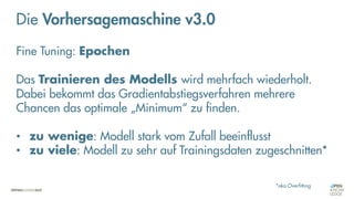Neuronale Netze
„Fine-Tuning“
Die Vorhersagemaschine v3.0
Fine Tuning: Epochen
Das Trainieren des Modells wird mehrfach wiederholt.
Dabei bekommt das Gradientabstiegsverfahren mehrere
Chancen das optimale „Minimum“ zu finden.
• zu wenige: Modell stark vom Zufall beeinflusst
• zu viele: Modell zu sehr auf Trainingsdaten zugeschnitten*
*aka Overfitting
 
