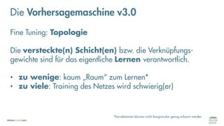 Neuronale Netze
„Fine-Tuning“
Die Vorhersagemaschine v3.0
Fine Tuning: Topologie
Die versteckte(n) Schicht(en) bzw. die Verknüpfungs-
gewichte sind für das eigentliche Lernen verantwortlich.
• zu wenige: kaum „Raum“ zum Lernen*
• zu viele: Training des Netzes wird schwierig(er)
*Korrelationen können nicht feingranular genug erkannt werden
 