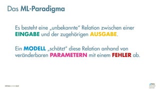 Es besteht eine „unbekannte“ Relation zwischen einer
EINGABE und der zugehörigen AUSGABE.
Ein MODELL „schätzt“ diese Relation anhand von
veränderbaren PARAMETERN mit einem FEHLER ab.
Das ML-Paradigma
 