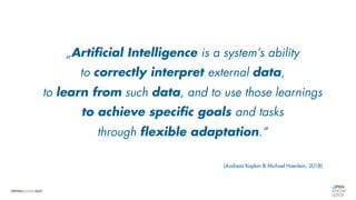 „Artificial Intelligence is a system’s ability
to correctly interpret external data,
to learn from such data, and to use those learnings
to achieve specific goals and tasks
through flexible adaptation.“
(Andreas Kaplan & Michael Haenlein, 2018)
 
