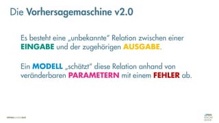 Es besteht eine „unbekannte“ Relation zwischen einer
EINGABE und der zugehörigen AUSGABE.
Ein MODELL „schätzt“ diese Relation anhand von
veränderbaren PARAMETERN mit einem FEHLER ab.
Die Vorhersagemaschine v2.0
 
