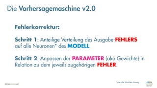 Fehlerkorrektur:
Schritt 1: Anteilige Verteilung des Ausgabe-FEHLERS
auf alle Neuronen* des MODELL.
Schritt 2: Anpassen der PARAMETER (aka Gewichte) in
Relation zu dem jeweils zugehörigen FEHLER.
*über alle Schichten hinweg
Die Vorhersagemaschine v2.0
 
