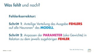 Fehlerkorrektur:
Schritt 1: Anteilige Verteilung des Ausgabe-FEHLERS
auf alle Neuronen* des MODELL.
Schritt 2: Anpassen der PARAMETER (aka Gewichte) in
Relation zu dem jeweils zugehörigen FEHLER.
*über alle Schichten hinweg
Was fehlt und noch?
 