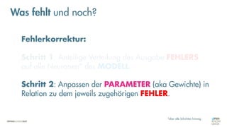 Fehlerkorrektur:
Schritt 1: Anteilige Verteilung des Ausgabe-FEHLERS
auf alle Neuronen* des MODELL.
Schritt 2: Anpassen der PARAMETER (aka Gewichte) in
Relation zu dem jeweils zugehörigen FEHLER.
*über alle Schichten hinweg
Was fehlt und noch?
 