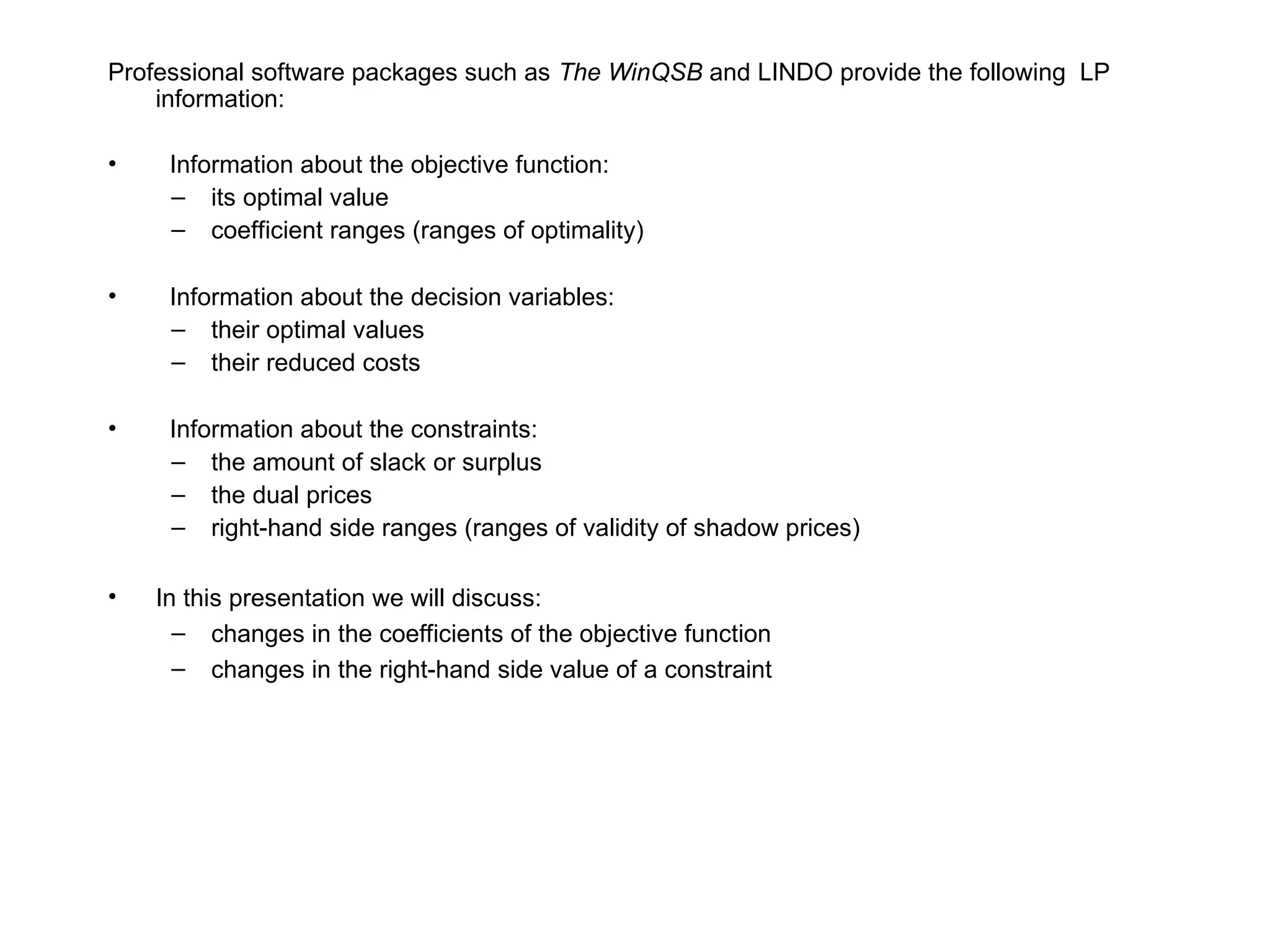 Professional software packages such as The WinQSB and LINDO provide the following LP
information:
• Information about the objective function:
– its optimal value
– coefficient ranges (ranges of optimality)
• Information about the decision variables:
– their optimal values
– their reduced costs
• Information about the constraints:
– the amount of slack or surplus
– the dual prices
– right-hand side ranges (ranges of validity of shadow prices)
• In this presentation we will discuss:
– changes in the coefficients of the objective function
– changes in the right-hand side value of a constraint
 