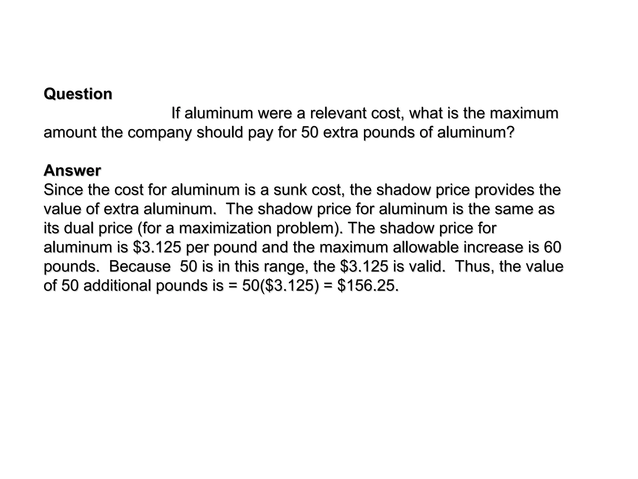 Question
Question
If aluminum were a relevant cost, what is the maximum
If aluminum were a relevant cost, what is the maximum
amount the company should pay for 50 extra pounds of aluminum?
amount the company should pay for 50 extra pounds of aluminum?
Answer
Answer
Since the cost for aluminum is a sunk cost, the shadow price provides the
Since the cost for aluminum is a sunk cost, the shadow price provides the
value of extra aluminum. The shadow price for aluminum is the same as
value of extra aluminum. The shadow price for aluminum is the same as
its dual price (for a maximization problem). The shadow price for
its dual price (for a maximization problem). The shadow price for
aluminum is $3.125 per pound and the maximum allowable increase is 60
aluminum is $3.125 per pound and the maximum allowable increase is 60
pounds. Because 50 is in this range, the $3.125 is valid. Thus, the value
pounds. Because 50 is in this range, the $3.125 is valid. Thus, the value
of 50 additional pounds is = 50($3.125) = $156.25.
of 50 additional pounds is = 50($3.125) = $156.25.
 