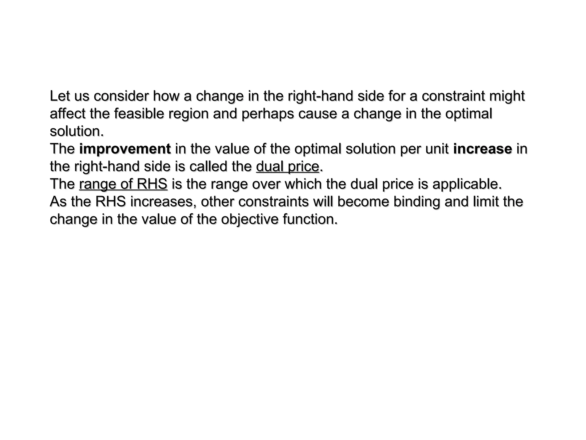 Let us consider how a change in the right-hand side for a constraint might
Let us consider how a change in the right-hand side for a constraint might
affect the feasible region and perhaps cause a change in the optimal
affect the feasible region and perhaps cause a change in the optimal
solution.
solution.
The
The improvement
improvement in the value of the optimal solution per unit
in the value of the optimal solution per unit increase
increase in
in
the right-hand side is called the
the right-hand side is called the dual price
dual price.
.
The
The range of RHS
range of RHS is the range over which the dual price is applicable.
is the range over which the dual price is applicable.
As the RHS increases, other constraints will become binding and limit the
As the RHS increases, other constraints will become binding and limit the
change in the value of the objective function.
change in the value of the objective function.
 